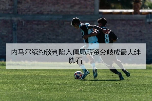 内马尔续约谈判陷入僵局薪资分歧成最大绊脚石