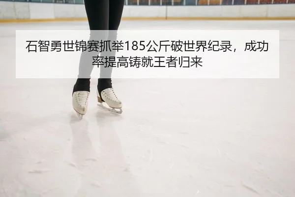 石智勇世锦赛抓举185公斤破世界纪录，成功率提高铸就王者归来